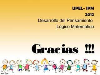 UPEL- IPM
                       2012
 Desarrollo del Pensamiento
          Lógico Matemático




Gracias !!!
 