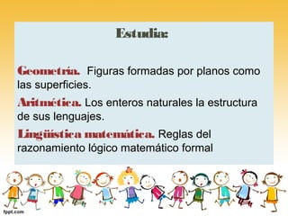Estudia:

Geometría. Figuras formadas por planos como
las superficies.
Aritmética. Los enteros naturales la estructura
de sus lenguajes.
Lingüística matemática. Reglas del
razonamiento lógico matemático formal
 