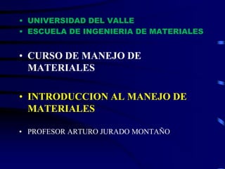 • UNIVERSIDAD DEL VALLE
• ESCUELA DE INGENIERIA DE MATERIALES
• CURSO DE MANEJO DE
MATERIALES
• INTRODUCCION AL MANEJO DE
MATERIALES
• PROFESOR ARTURO JURADO MONTAÑO
 