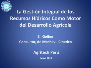 La Gestión Integral de los
Recursos Hídricos Como Motor
   del Desarrollo Agrícola
              Eli Gelber
   Consultor, de Mashav - Cinadco

           Agritech Perú
               Mayo 2011
 