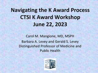 Navigating the K Award Process
CTSI K Award Workshop
June 22, 2023
Carol M. Mangione, MD, MSPH
Barbara A. Levey and Gerald S. Levey
Distinguished Professor of Medicine and
Public Health
 