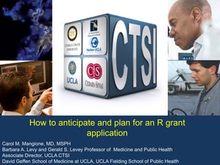 Carol M. Mangione, MD, MSPH
Barbara A. Levy and Gerald S. Levey Professor of Medicine and Public Health
Associate Director, UCLA CTSI
David Geffen School of Medicine at UCLA, UCLA Fielding School of Public Health
How to anticipate and plan for an R grant
application
 