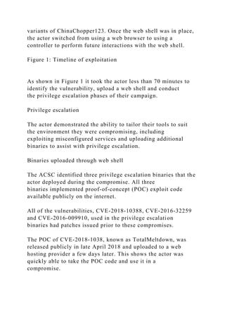 variants of ChinaChopper123. Once the web shell was in place,
the actor switched from using a web browser to using a
controller to perform future interactions with the web shell.
Figure 1: Timeline of exploitation
As shown in Figure 1 it took the actor less than 70 minutes to
identify the vulnerability, upload a web shell and conduct
the privilege escalation phases of their campaign.
Privilege escalation
The actor demonstrated the ability to tailor their tools to suit
the environment they were compromising, including
exploiting misconfigured services and uploading additional
binaries to assist with privilege escalation.
Binaries uploaded through web shell
The ACSC identified three privilege escalation binaries that the
actor deployed during the compromise. All three
binaries implemented proof-of-concept (POC) exploit code
available publicly on the internet.
All of the vulnerabilities, CVE-2018-10388, CVE-2016-32259
and CVE-2016-009910, used in the privilege escalation
binaries had patches issued prior to these compromises.
The POC of CVE-2018-1038, known as TotalMeltdown, was
released publicly in late April 2018 and uploaded to a web
hosting provider a few days later. This shows the actor was
quickly able to take the POC code and use it in a
compromise.
 