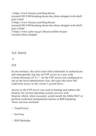 1 https://www.fireeye.com/blog/threat-
research/2013/08/breaking-down-the-china-chopper-web-shell-
part-i.html
2 https://www.fireeye.com/blog/threat-
research/2013/08/breaking-down-the-china-chopper-web-shell-
part-ii.html
3 https://www.cyber.nj.gov/threat-profiles/trojan-
variants/china-chopper
TLP: WHITE
8
FTP
In one instance, the actor used valid credentials to authenticate
and subsequently log into an FTP server as a user with
a home directory of ‘C:’. As the FTP server was configured to
run as the local administrator user, this gave the actor full
read/write access to the victim’s system drive.
Access to the FTP server was used to backup and replace the
binaries for several operating system services with
binaries which, when executed, would install the Gh0st RAT or
perform credential manipulation known as RID hijacking.
These services included:
Defender
 
