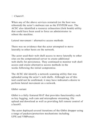 When any of the above services restarted (or the host was
rebooted) the actor’s malware ran as the SYSTEM user. The
ACSC also identified a resource exhaustion (fork bomb) utility
that could have been used to force an administrator to
reboot the machine.
Lateral movement / alternative access methods
There was no evidence that the actor attempted to move
laterally to other hosts on the network.
The actor used their web shell access to move laterally to other
sites on the compromised server to create additional
web shells for persistence. They continued to monitor web shell
access and create alternative access methods in the
weeks following the initial compromise.
The ACSC did identify a network scanning utility that was
uploaded using the actor’s web shells. Although use of this
tool could not be confirmed, it may have indicated a desire to
perform lateral movement on a network.
Gh0st variant
Gh0st is a fully featured RAT that provides functionality such
as key logging, web cam and microphone streaming, file
upload and download as well as providing full remote control of
a host45.
The actor deployed several iterations of the Gh0st dropper using
a range of packers/protection mechanisms including
UPX and VMProtect.
 