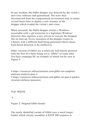 In one incident, the Gh0st dropper was detected by the victim’s
anti-virus software and quarantined. The actor then
disconnected from the compromised environment only to return
several hours later to deploy a new instance of the
dropper which evaded the victim’s anti-virus.
When executed, the Gh0st dropper creates a Windows
executable with a .gif extension in a legitimate Windows
directory then registers a new service to execute the dropped
file on start-up. Every execution of the dropper results in
a binary with a different hash being generated which causes
hash-based detection to be ineffective.
Older versions of Gh0st use a relatively well-known protocol
with the first five bytes being set to ‘Gh0st” or some other
five-byte campaign ID, an example of which can be seen in
Figure 2.
4 https://resources.infosecinstitute.com/gh0st-rat-complete-
malware-analysis-part-1/
5 https://resources.infosecinstitute.com/gh0st-rat-part-2-packet-
structure-defense-measures/
TLP: WHITE
9
Figure 2: Original Gh0st header
The newly identified variant of Gh0st uses a much longer
header which closely resembles a HTTP 200 response as
 