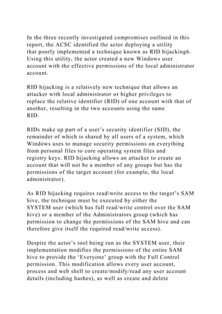 In the three recently investigated compromises outlined in this
report, the ACSC identified the actor deploying a utility
that poorly implemented a technique known as RID hijacking6.
Using this utility, the actor created a new Windows user
account with the effective permissions of the local administrator
account.
RID hijacking is a relatively new technique that allows an
attacker with local administrator or higher privileges to
replace the relative identifier (RID) of one account with that of
another, resulting in the two accounts using the same
RID.
RIDs make up part of a user’s security identifier (SID), the
remainder of which is shared by all users of a system, which
Windows uses to manage security permissions on everything
from personal files to core operating system files and
registry keys. RID hijacking allows an attacker to create an
account that will not be a member of any groups but has the
permissions of the target account (for example, the local
administrator).
As RID hijacking requires read/write access to the target’s SAM
hive, the technique must be executed by either the
SYSTEM user (which has full read/write control over the SAM
hive) or a member of the Administrators group (which has
permission to change the permissions of the SAM hive and can
therefore give itself the required read/write access).
Despite the actor’s tool being run as the SYSTEM user, their
implementation modifies the permissions of the entire SAM
hive to provide the ‘Everyone’ group with the Full Control
permission. This modification allows every user account,
process and web shell to create/modify/read any user account
details (including hashes), as well as create and delete
 