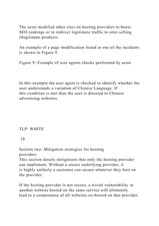 The actor modified other sites on hosting providers to boost
SEO rankings or to redirect legitimate traffic to sites selling
illegitimate products.
An example of a page modification found in one of the incidents
is shown in Figure 9.
Figure 9: Example of user agents checks performed by actor
In this example the user agent is checked to identify whether the
user understands a variation of Chinese Language. If
this condition is met then the user is directed to Chinese
advertising websites.
TLP: WHITE
18
Section two: Mitigation strategies for hosting
providers
This section details mitigations that only the hosting provider
can implement. Without a secure underlying provider, it
is highly unlikely a customer can secure whatever they host on
the provider.
If the hosting provider is not secure, a trivial vulnerability in
another website hosted on the same service will ultimately
lead to a compromise of all websites co-hosted on that provider.
 