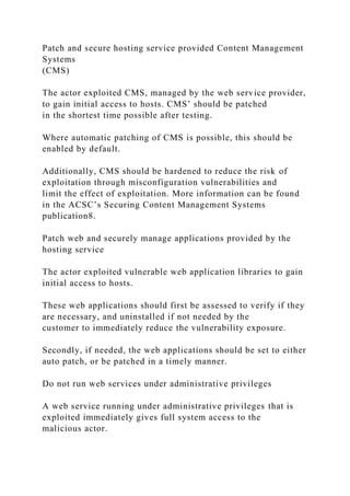 Patch and secure hosting service provided Content Management
Systems
(CMS)
The actor exploited CMS, managed by the web service provider,
to gain initial access to hosts. CMS’ should be patched
in the shortest time possible after testing.
Where automatic patching of CMS is possible, this should be
enabled by default.
Additionally, CMS should be hardened to reduce the risk of
exploitation through misconfiguration vulnerabilities and
limit the effect of exploitation. More information can be found
in the ACSC’s Securing Content Management Systems
publication8.
Patch web and securely manage applications provided by the
hosting service
The actor exploited vulnerable web application libraries to gain
initial access to hosts.
These web applications should first be assessed to verify if they
are necessary, and uninstalled if not needed by the
customer to immediately reduce the vulnerability exposure.
Secondly, if needed, the web applications should be set to either
auto patch, or be patched in a timely manner.
Do not run web services under administrative privileges
A web service running under administrative privileges that is
exploited immediately gives full system access to the
malicious actor.
 