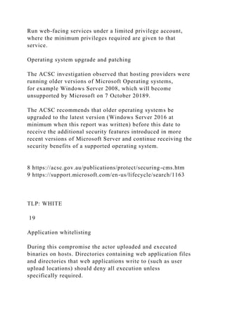 Run web-facing services under a limited privilege account,
where the minimum privileges required are given to that
service.
Operating system upgrade and patching
The ACSC investigation observed that hosting providers were
running older versions of Microsoft Operating systems,
for example Windows Server 2008, which will become
unsupported by Microsoft on 7 October 20189.
The ACSC recommends that older operating systems be
upgraded to the latest version (Windows Server 2016 at
minimum when this report was written) before this date to
receive the additional security features introduced in more
recent versions of Microsoft Server and continue receiving the
security benefits of a supported operating system.
8 https://acsc.gov.au/publications/protect/securing-cms.htm
9 https://support.microsoft.com/en-us/lifecycle/search/1163
TLP: WHITE
19
Application whitelisting
During this compromise the actor uploaded and executed
binaries on hosts. Directories containing web application files
and directories that web applications write to (such as user
upload locations) should deny all execution unless
specifically required.
 