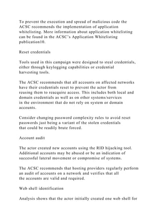 To prevent the execution and spread of malicious code the
ACSC recommends the implementation of application
whitelisting. More information about application whitelisting
can be found in the ACSC’s Application Whitelisting
publication10.
Reset credentials
Tools used in this campaign were designed to steal credentials,
either through keylogging capabilities or credential
harvesting tools.
The ACSC recommends that all accounts on affected networks
have their credentials reset to prevent the actor from
reusing them to reacquire access. This includes both local and
domain credentials as well as on other systems/services
in the environment that do not rely on system or domain
accounts.
Consider changing password complexity rules to avoid reset
passwords just being a variant of the stolen credentials
that could be readily brute forced.
Account audit
The actor created new accounts using the RID hijacking tool.
Additional accounts may be abused or be an indication of
successful lateral movement or compromise of systems.
The ACSC recommends that hosting providers regularly perform
an audit of accounts on a network and verifies that all
the accounts are valid and required.
Web shell identification
Analysis shows that the actor initially created one web shell for
 