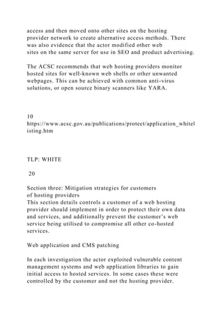 access and then moved onto other sites on the hosting
provider network to create alternative access methods. There
was also evidence that the actor modified other web
sites on the same server for use in SEO and product advertising.
The ACSC recommends that web hosting providers monitor
hosted sites for well-known web shells or other unwanted
webpages. This can be achieved with common anti-virus
solutions, or open source binary scanners like YARA.
10
https://www.acsc.gov.au/publications/protect/application_whitel
isting.htm
TLP: WHITE
20
Section three: Mitigation strategies for customers
of hosting providers
This section details controls a customer of a web hosting
provider should implement in order to protect their own data
and services, and additionally prevent the customer’s web
service being utilised to compromise all other co-hosted
services.
Web application and CMS patching
In each investigation the actor exploited vulnerable content
management systems and web application libraries to gain
initial access to hosted services. In some cases these were
controlled by the customer and not the hosting provider.
 