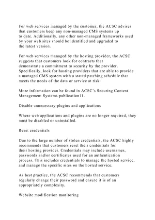 For web services managed by the customer, the ACSC advises
that customers keep any non-managed CMS systems up
to date. Additionally, any other non-managed frameworks used
by your web sites should be identified and upgraded to
the latest version.
For web services managed by the hosting provider, the ACSC
suggests that customers look for contracts that
demonstrate a commitment to security by the provider.
Specifically, look for hosting providers that are able to provide
a managed CMS system with a stated patching schedule that
meets the needs of the data or service at risk.
More information can be found in ACSC’s Securing Content
Management Systems publication11.
Disable unnecessary plugins and applications
Where web applications and plugins are no longer required, they
must be disabled or uninstalled.
Reset credentials
Due to the large number of stolen credentials, the ACSC highly
recommends that customers reset their credentials for
their hosting provider. Credentials may include usernames,
passwords and/or certificates used for an authentication
process. This includes credentials to manage the hosted service,
and manage the specific sites on the hosted service.
As best practice, the ACSC recommends that customers
regularly change their password and ensure it is of an
appropriately complexity.
Website modification monitoring
 
