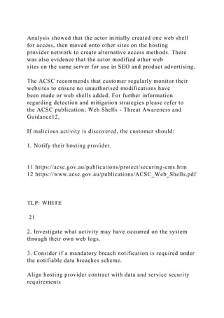 Analysis showed that the actor initially created one web shell
for access, then moved onto other sites on the hosting
provider network to create alternative access methods. There
was also evidence that the actor modified other web
sites on the same server for use in SEO and product advertising.
The ACSC recommends that customer regularly monitor their
websites to ensure no unauthorised modifications have
been made or web shells added. For further information
regarding detection and mitigation strategies please refer to
the ACSC publication; Web Shells - Threat Awareness and
Guidance12,
If malicious activity is discovered, the customer should:
1. Notify their hosting provider.
11 https://acsc.gov.au/publications/protect/securing-cms.htm
12 https://www.acsc.gov.au/publications/ACSC_Web_Shells.pdf
TLP: WHITE
21
2. Investigate what activity may have occurred on the system
through their own web logs.
3. Consider if a mandatory breach notification is required under
the notifiable data breaches scheme.
Align hosting provider contract with data and service security
requirements
 