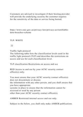 Customers are advised to investigate if their hosting provider
will provide the underlying security the customer requires
for the sensitivity of the data or service being hosted.
https://www.oaic.gov.au/privacy-law/privacy-act/notifiable-
data-breaches-scheme
TLP: WHITE
22
Traffic light protocol
The following table lists the classification levels used in the
traffic light protocol (TLP) and describes the restrictions on
access and use for each classification level.
TLP classification Restrictions on access and use
RED Access to and use by your ACSC security contact
officer(s) only.
You must ensure that your ACSC security contact officer(s)
does not disseminate or discuss
the information with any other person, and you shall ensure that
you have appropriate
systems in place to ensure that the information cannot be
accessed or used by any person
other than your ACSC security contact officer(s).
AMBER Restricted internal access and use only.
Subject to the below, you shall only make AMBER publications
 