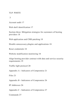 TLP: WHITE
3
Account audit 17
Web shell identification 17
Section three: Mitigation strategies for customers of hosting
providers 18
Web application and CMS patching 18
Disable unnecessary plugins and applications 18
Reset credentials 18
Website modification monitoring 18
Align hosting provider contract with data and service security
requirements 19
Traffic light protocol 20
Appendix A - Indicators of Compromise 21
Files 21
Appendix B - Indicators of Compromise 26
IP Addresses 26
Appendix C - Indicators of Compromise 27
Commands 27
 
