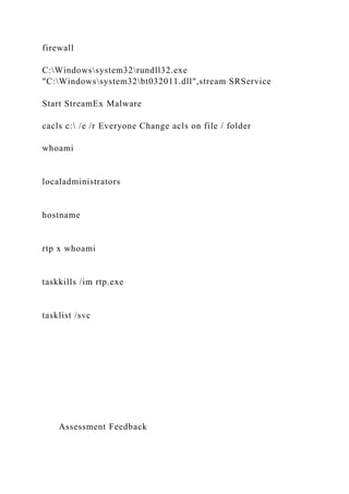 firewall
C:Windowssystem32rundll32.exe
"C:Windowssystem32bt032011.dll",stream SRService
Start StreamEx Malware
cacls c: /e /r Everyone Change acls on file / folder
whoami
localadministrators
hostname
rtp x whoami
taskkills /im rtp.exe
tasklist /svc
Assessment Feedback
 