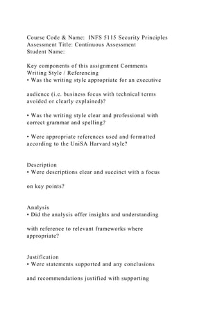Course Code & Name: INFS 5115 Security Principles
Assessment Title: Continuous Assessment
Student Name:
Key components of this assignment Comments
Writing Style / Referencing
• Was the writing style appropriate for an executive
audience (i.e. business focus with technical terms
avoided or clearly explained)?
• Was the writing style clear and professional with
correct grammar and spelling?
• Were appropriate references used and formatted
according to the UniSA Harvard style?
Description
• Were descriptions clear and succinct with a focus
on key points?
Analysis
• Did the analysis offer insights and understanding
with reference to relevant frameworks where
appropriate?
Justification
• Were statements supported and any conclusions
and recommendations justified with supporting
 