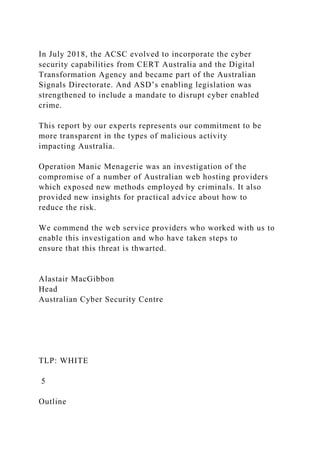 In July 2018, the ACSC evolved to incorporate the cyber
security capabilities from CERT Australia and the Digital
Transformation Agency and became part of the Australian
Signals Directorate. And ASD’s enabling legislation was
strengthened to include a mandate to disrupt cyber enabled
crime.
This report by our experts represents our commitment to be
more transparent in the types of malicious activity
impacting Australia.
Operation Manic Menagerie was an investigation of the
compromise of a number of Australian web hosting providers
which exposed new methods employed by criminals. It also
provided new insights for practical advice about how to
reduce the risk.
We commend the web service providers who worked with us to
enable this investigation and who have taken steps to
ensure that this threat is thwarted.
Alastair MacGibbon
Head
Australian Cyber Security Centre
TLP: WHITE
5
Outline
 