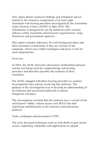 This report details technical findings and mitigation advice
related to the extensive compromise of at least eight
Australian web hosting providers investigated by the Australian
Cyber Security Centre (ACSC) in May 2018. The
information is designed for use by technical cyber security
officers within Australian infrastructure organisations, large
businesses and government agencies.
This report includes indicators for web hosting providers and
their customers to determine if they are victims of the
campaign, which uses simple techniques and poses a risk for
such organisations.
Overview
In 2018, the ACSC detected a previously unidentified malware
variant was being used for compromising web hosting
providers and therefore possibly the websites of their
customers.
The ACSC engaged with three hosting providers to conduct
investigations into activity involving this malware. The
purpose of the investigation was to develop an understanding of
the malware and associated tradecraft to inform
mitigation strategies.
The investigation revealed that the malware was a variant of the
well-known ‘Gh0st’ remote access tool (RAT) that had
significant modifications to the network communications
protocol.
Tools, techniques and procedures (TTP)
The actor favoured techniques such as web shells to gain initial
access, exploiting vulnerable web applications to upload
 