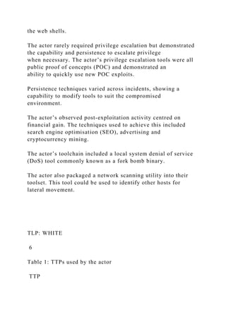 the web shells.
The actor rarely required privilege escalation but demonstrated
the capability and persistence to escalate privilege
when necessary. The actor’s privilege escalation tools were all
public proof of concepts (POC) and demonstrated an
ability to quickly use new POC exploits.
Persistence techniques varied across incidents, showing a
capability to modify tools to suit the compromised
environment.
The actor’s observed post-exploitation activity centred on
financial gain. The techniques used to achieve this included
search engine optimisation (SEO), advertising and
cryptocurrency mining.
The actor’s toolchain included a local system denial of service
(DoS) tool commonly known as a fork bomb binary.
The actor also packaged a network scanning utility into their
toolset. This tool could be used to identify other hosts for
lateral movement.
TLP: WHITE
6
Table 1: TTPs used by the actor
TTP
 