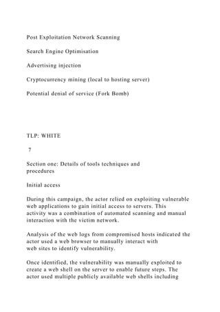 Post Exploitation Network Scanning
Search Engine Optimisation
Advertising injection
Cryptocurrency mining (local to hosting server)
Potential denial of service (Fork Bomb)
TLP: WHITE
7
Section one: Details of tools techniques and
procedures
Initial access
During this campaign, the actor relied on exploiting vulnerable
web applications to gain initial access to servers. This
activity was a combination of automated scanning and manual
interaction with the victim network.
Analysis of the web logs from compromised hosts indicated the
actor used a web browser to manually interact with
web sites to identify vulnerability.
Once identified, the vulnerability was manually exploited to
create a web shell on the server to enable future steps. The
actor used multiple publicly available web shells including
 