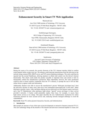 Innovative Systems Design and Engineering                                                      www.iiste.org
ISSN 2222-1727 (Paper) ISSN 2222-2871 (Online)
Vol 2, No 4, 2011


        Enhancement Security in Smart TV Web Application
                                                 Manimozhi Iyer
                            Asst. Prof, CMR Institute of Technology, VTU University
                          132 AECS Layout, IT Park Road, Bangalore - 560 037, India
                             Tel: +91-80- 28524477 E-mail: srimanisen@gmail.com


                                           Senthilmurugan Sanmugam,
                                  MVJ College of Engineering, VTU University
                              Near ITPB, Channasandra, Bangalore-560 067, India
                              Tel: +91 0 2845 2324 E-mail: ssenthilm@gmail.com


                                              Jitendranath Mungara,
                          Dean & Prof, CMR Institute of Technology, VTU University
                          132 AECS Layout, IT Park Road, Bangalore - 560 037, India
                             Tel: +91-80- 28524477 E-mail: jmungara@yahoo.com


                                                   Janakiraman,
                                   Asso.prof, Anna University of Technology
                               CPT Campus, Tharamani, Chennai 600 113.
                            Phone: 044 2254 1750 E-mail: drsj3376@gmail.com


Abstract
During the course of its research, the security firmware of the TV’s Internet interface failed to confirm
script integrity before scripts were run. The attacker could intercept transmissions from the television to the
network using common DNS, DHCP server, and TCP session hijacking techniques. The code could then be
injected into the normal DataStream, allowing attackers to obtain total control over the device's Internet
functionality. This attack could render the product unusable at important times and extend or limit its
functionality without the manufacturer’s permission. More importantly, however, this same mechanism
could be used to extract sensitive credentials from the TV’s memory, or prompt the user to fill out fake
online forms to capture credit card information.
Additionally, Hackers were able to recover the manufacturer’s private “third-party developer keys” from
the television, because in many cases, these keys were transmitted unencrypted and “in the clear.” Many
third-party searches, music, video and photo-sharing services delivered over the Internet require such keys,
and a big TV Manufacturer often purchases high-volume “special” access privileges to these service
provider’s networks. A hacker could potentially employ these keys, for example, to access these
high-volume services at no charge. This paper describes the new Authentication mechanism for online
transaction payment for more secured service and, analyzing network managed challenge to avoid the
vulnerabilities.
Keywords: Smart TV, online payment transaction, Security, and Authentications
1    Introduction
Most people are unaware of one of the more recent developments in interactive Internet connected TV [1].
This new technology brings all the benefits of the Internet and television connected together to create your
                                                      12
 