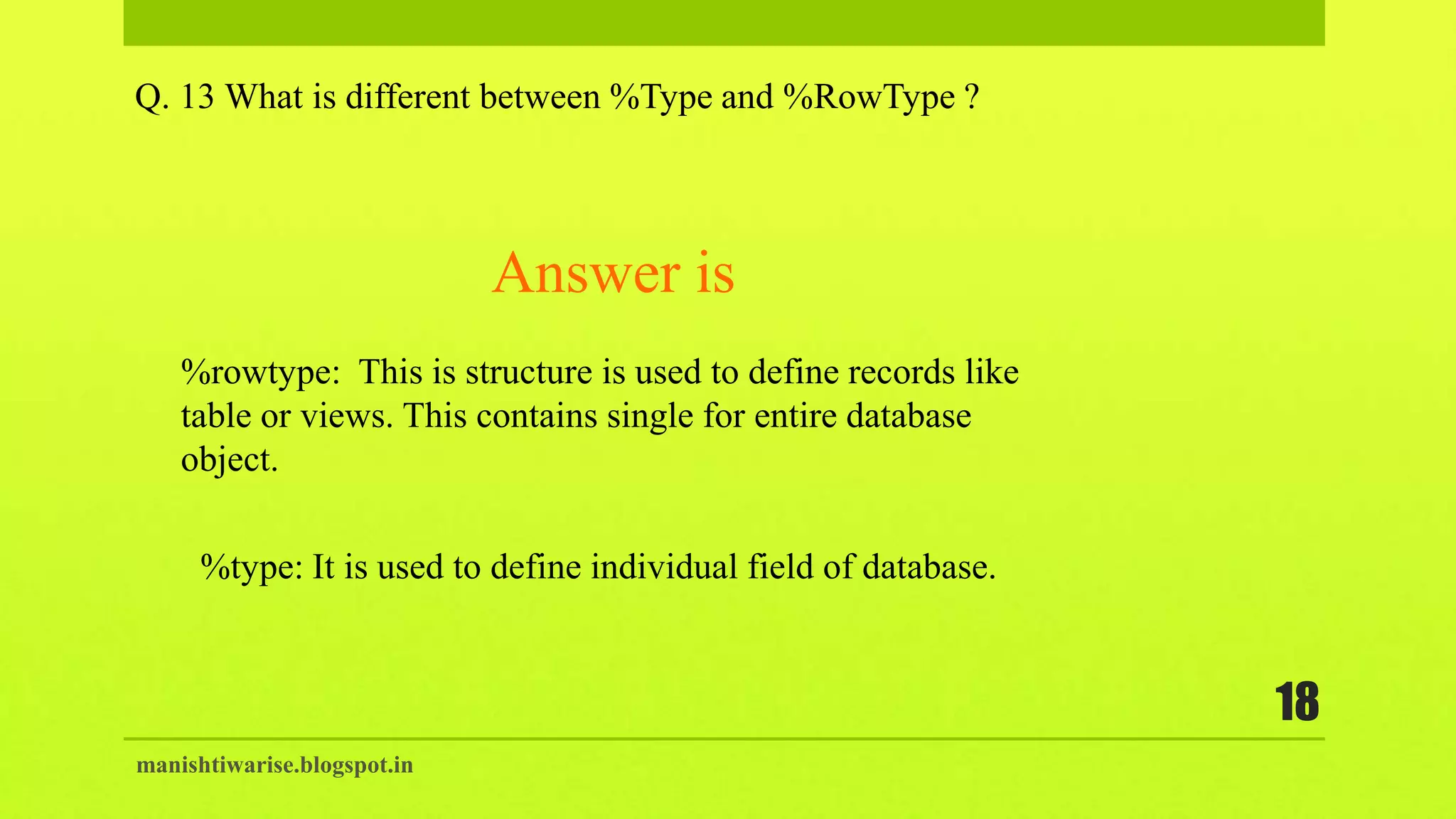 manishtiwarise.blogspot.in
18
Q. 13 What is different between %Type and %RowType ?
%rowtype: This is structure is used to define records like
table or views. This contains single for entire database
object.
Answer is
%type: It is used to define individual field of database.
 