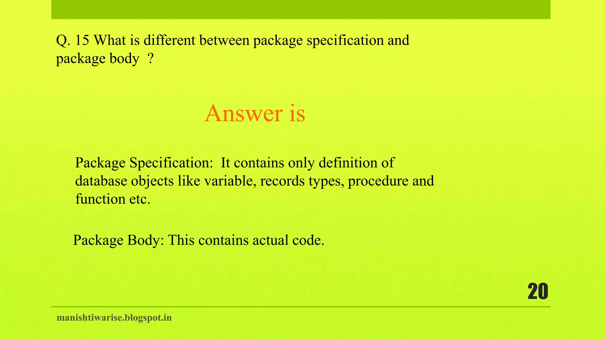 manishtiwarise.blogspot.in
20
Q. 15 What is different between package specification and
package body ?
Package Specification: It contains only definition of
database objects like variable, records types, procedure and
function etc.
Answer is
Package Body: This contains actual code.
 