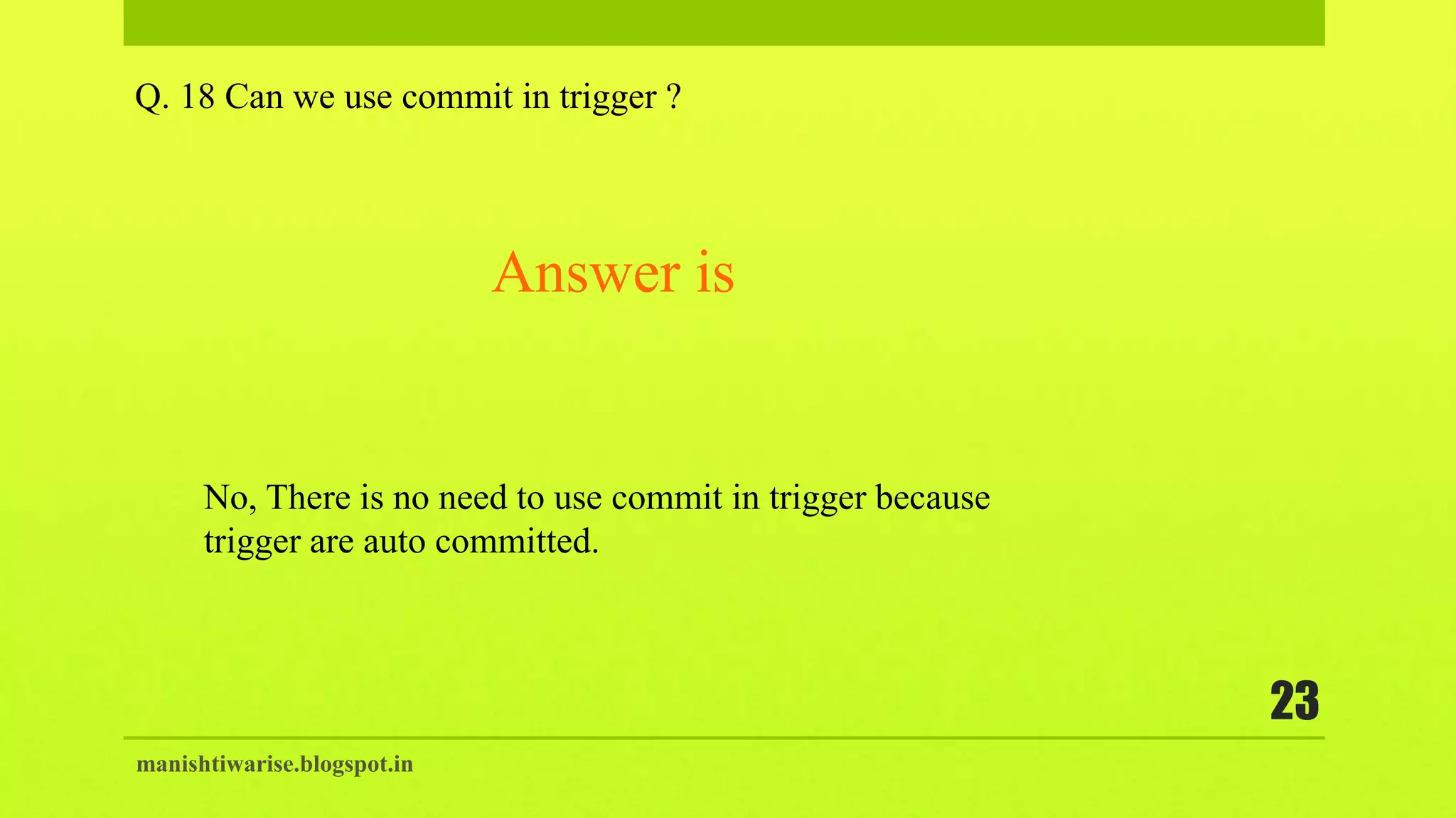 manishtiwarise.blogspot.in
23
Q. 18 Can we use commit in trigger ?
No, There is no need to use commit in trigger because
trigger are auto committed.
Answer is
 