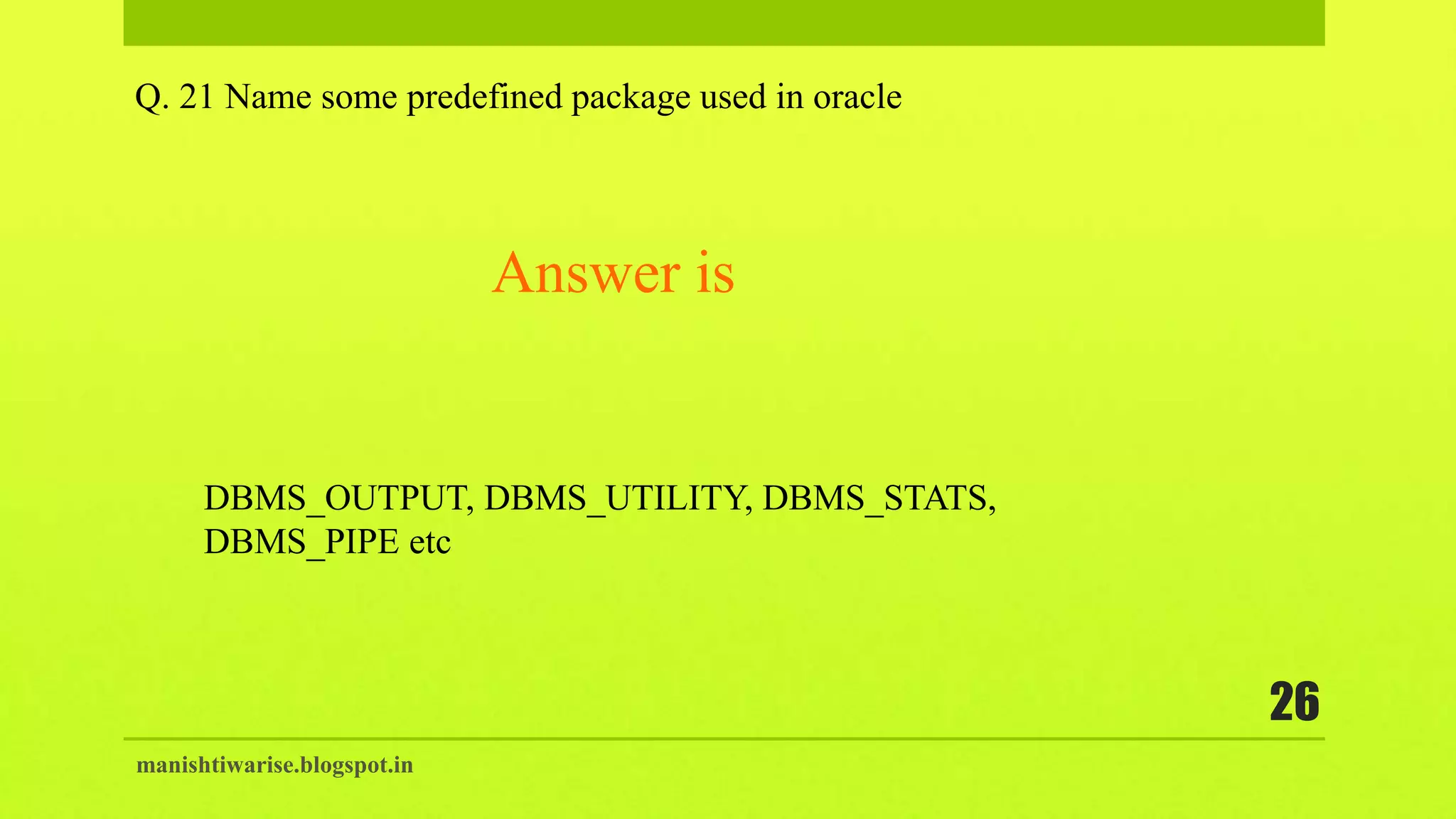 manishtiwarise.blogspot.in
26
Q. 21 Name some predefined package used in oracle
Answer is
DBMS_OUTPUT, DBMS_UTILITY, DBMS_STATS,
DBMS_PIPE etc
 