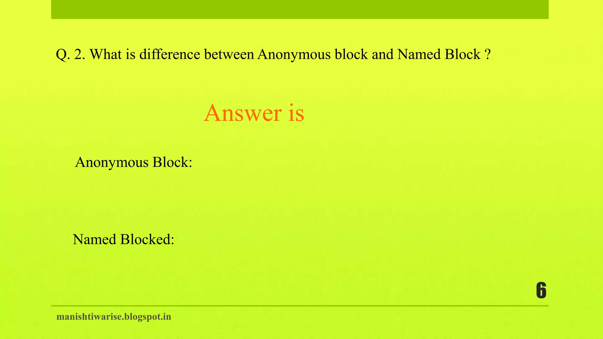 manishtiwarise.blogspot.in
6
Q. 2. What is difference between Anonymous block and Named Block ?
Anonymous Block:
Named Blocked:
Answer is
 