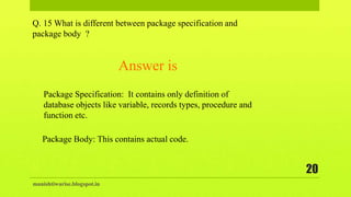 manishtiwarise.blogspot.in
20
Q. 15 What is different between package specification and
package body ?
Package Specification: It contains only definition of
database objects like variable, records types, procedure and
function etc.
Answer is
Package Body: This contains actual code.
 