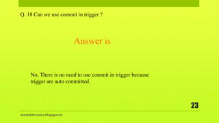 manishtiwarise.blogspot.in
23
Q. 18 Can we use commit in trigger ?
No, There is no need to use commit in trigger because
trigger are auto committed.
Answer is
 