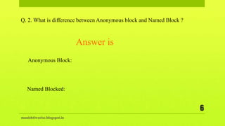 manishtiwarise.blogspot.in
6
Q. 2. What is difference between Anonymous block and Named Block ?
Anonymous Block:
Named Blocked:
Answer is
 