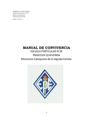 1
PRIMITIVA ECHEVERRIA"
J.M.BALMACEDA N°4251
RENCA-SANTIAGO
FONO/FAX 6411708
R.B.D. 10.228 – 8
MANUAL DE CONVIVENCIA
ESCUELA PARTICULAR N°26
PRIMITIVA ECHEVERRIA
Misioneras Catequistas de la Sagrada Familia.
 