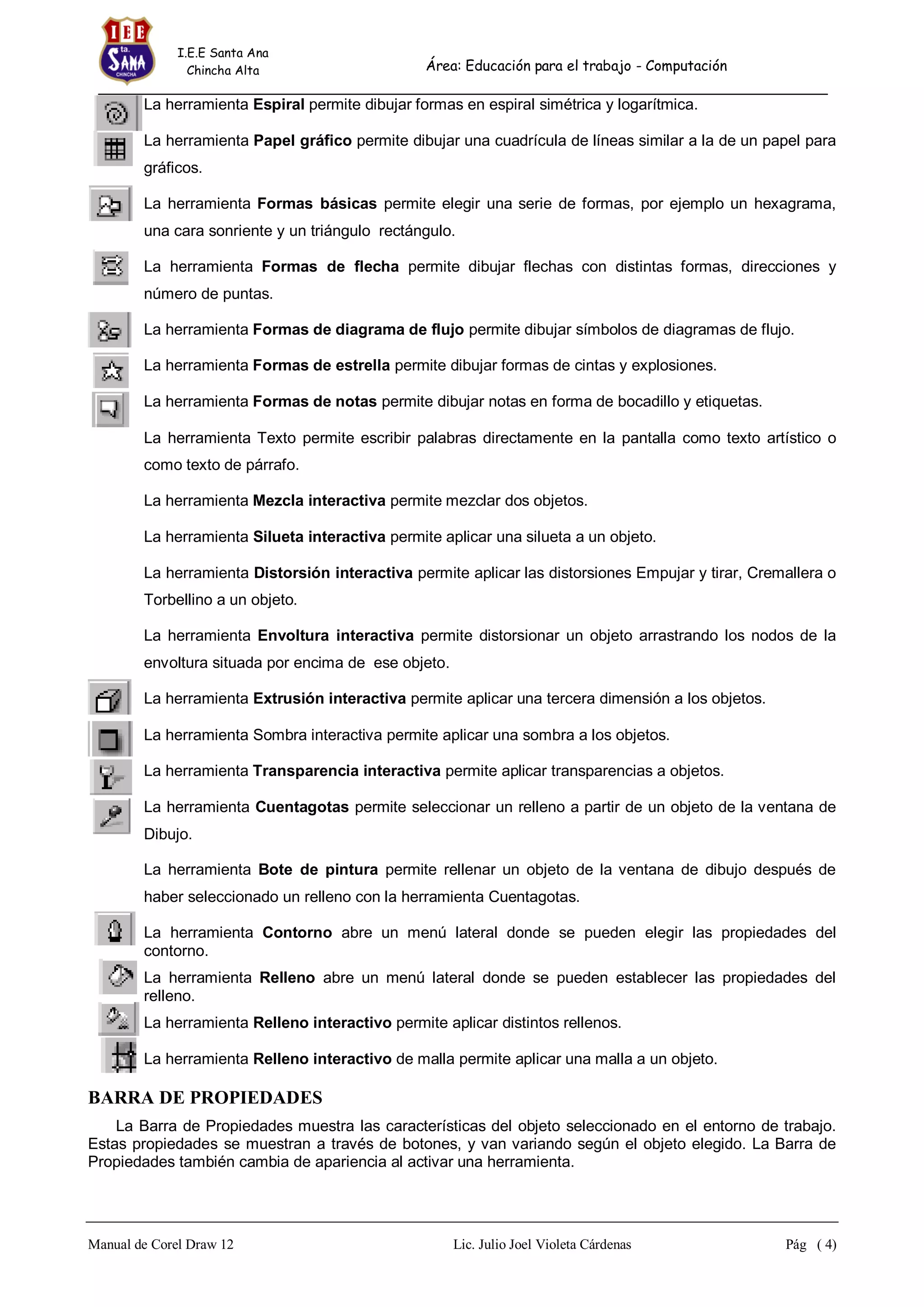 I.E.E Santa Ana
Chincha Alta

Área: Educación para el trabajo - Computación

La herramienta Espiral permite dibujar formas en espiral simétrica y logarítmica.
La herramienta Papel gráfico permite dibujar una cuadrícula de líneas similar a la de un papel para
gráficos.
La herramienta Formas básicas permite elegir una serie de formas, por ejemplo un hexagrama,
una cara sonriente y un triángulo rectángulo.
La herramienta Formas de flecha permite dibujar flechas con distintas formas, direcciones y
número de puntas.
La herramienta Formas de diagrama de flujo permite dibujar símbolos de diagramas de flujo.
La herramienta Formas de estrella permite dibujar formas de cintas y explosiones.
La herramienta Formas de notas permite dibujar notas en forma de bocadillo y etiquetas.
La herramienta Texto permite escribir palabras directamente en la pantalla como texto artístico o
como texto de párrafo.
La herramienta Mezcla interactiva permite mezclar dos objetos.
La herramienta Silueta interactiva permite aplicar una silueta a un objeto.
La herramienta Distorsión interactiva permite aplicar las distorsiones Empujar y tirar, Cremallera o
Torbellino a un objeto.
La herramienta Envoltura interactiva permite distorsionar un objeto arrastrando los nodos de la
envoltura situada por encima de ese objeto.
La herramienta Extrusión interactiva permite aplicar una tercera dimensión a los objetos.
La herramienta Sombra interactiva permite aplicar una sombra a los objetos.
La herramienta Transparencia interactiva permite aplicar transparencias a objetos.
La herramienta Cuentagotas permite seleccionar un relleno a partir de un objeto de la ventana de
Dibujo.
La herramienta Bote de pintura permite rellenar un objeto de la ventana de dibujo después de
haber seleccionado un relleno con la herramienta Cuentagotas.
La herramienta Contorno abre un menú lateral donde se pueden elegir las propiedades del
contorno.
La herramienta Relleno abre un menú lateral donde se pueden establecer las propiedades del
relleno.
La herramienta Relleno interactivo permite aplicar distintos rellenos.
La herramienta Relleno interactivo de malla permite aplicar una malla a un objeto.

BARRA DE PROPIEDADES
La Barra de Propiedades muestra las características del objeto seleccionado en el entorno de trabajo.
Estas propiedades se muestran a través de botones, y van variando según el objeto elegido. La Barra de
Propiedades también cambia de apariencia al activar una herramienta.

Manual de Corel Draw 12

Lic. Julio Joel Violeta Cárdenas

Pág ( 4)

 
