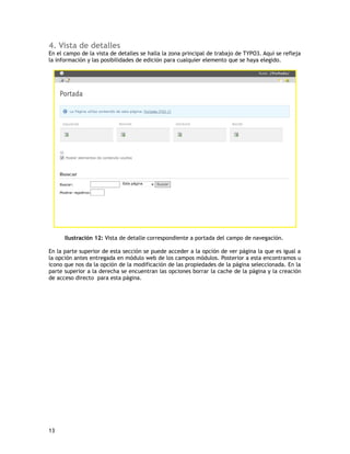  Scheduler: esta opción maneja las tareas programadas. Dispone además de 
una lista de todas las tareas disponibles en la instalación de Typo3. 
 Verificación BD: esta opción está a cargo de la verificación de la integridad 
de la base de datos. Entre sus opciones se encuentran, el manejo de 
estadísticas de registro, relaciones, buscar en toda la base de datos y 
comprobar y actualizar el índice global de referencias. 
 Configuración: esta opcion maneja todas las configuraciones del backend. 
2.7 Área de trabajo Help (Ayuda) 
Este módulo entrega información acerca del uso de typo3 en especifico dispone de 
manuales e información sobre las distintas áreas de trabajos (módulos). 
Ilustración 10: Módulo de Ayuda. 
 