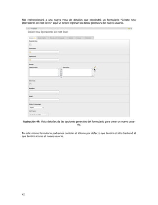 será el manipulador por defecto de cualquier petición que se envíe a una pagina de la 
misma ramificación. 
page = PAGE 
page.typeNum = 0 
page.bodyTagMargins = 0 
page.noLinkUnderlune = 0 
page.stylesheet = fileadmin/template_manual/css/estilos.css 
page.10 = TEMPLATE 
page.10 { 
A continuación se muestra el código que carga el template de nuestro sitio 
(template.html). La línea que se muestra en rojo, es la ruta de donde tenemos 
almacenado nuestro template. 
template = FILE 
template.file = fileadmin/template_manual/template.html 
El siguiente código nos permite cargar los estilos (css) de nuestro sitio, apuntando 
tan solo a la carpeta raíz, como se muestra en la línea marcada con rojo. 
relPathPrefix = fileadmin/template_manual/ 
Si recordamos el código del archivo template.html, este contenía unos marker que 
indicaban al código typoscript donde queríamos insertar nuestro contenido en el 
sitio. El código que viene a continuación con indica cual es el contenido que ira 
dentro de los marker, identificando estos con las líneas que se muestran en rojo. 
workOnSubpart = DOCUMENT_BODY 
42 
 