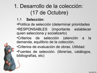 1. Desarrollo de la colección:
(17 de Octubre)
1.1 Selección:
•Política de selección (determinar prioridades
•RESPONSABLES (importante establecer
quien selecciona y socializarlo)
•Criterios de selección (atención a la
demanda, equilibrio de la colección,
•Criterios de evaluación de obras. Utilidad.
•Fuentes de selección. (librerías, catálogos,
bibliografías, etc)
 
