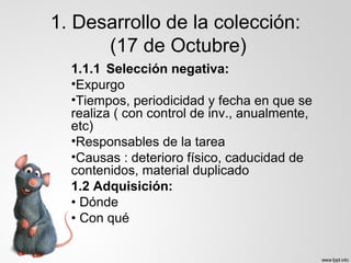 1. Desarrollo de la colección:
(17 de Octubre)
1.1.1 Selección negativa:
•Expurgo
•Tiempos, periodicidad y fecha en que se
realiza ( con control de inv., anualmente,
etc)
•Responsables de la tarea
•Causas : deterioro físico, caducidad de
contenidos, material duplicado
1.2 Adquisición:
• Dónde
• Con qué
 