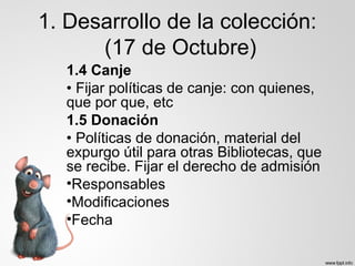 1. Desarrollo de la colección:
(17 de Octubre)
1.4 Canje
• Fijar políticas de canje: con quienes,
que por que, etc
1.5 Donación
• Políticas de donación, material del
expurgo útil para otras Bibliotecas, que
se recibe. Fijar el derecho de admisión
•Responsables
•Modificaciones
•Fecha
 