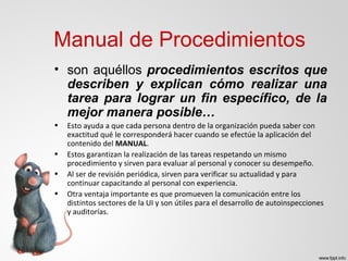 • son aquéllos procedimientos escritos que
describen y explican cómo realizar una
tarea para lograr un fin específico, de la
mejor manera posible…
• Esto ayuda a que cada persona dentro de la organización pueda saber con
exactitud qué le corresponderá hacer cuando se efectúe la aplicación del
contenido del MANUAL.
• Estos garantizan la realización de las tareas respetando un mismo
procedimiento y sirven para evaluar al personal y conocer su desempeño.
• Al ser de revisión periódica, sirven para verificar su actualidad y para
continuar capacitando al personal con experiencia.
• Otra ventaja importante es que promueven la comunicación entre los
distintos sectores de la UI y son útiles para el desarrollo de autoinspecciones
y auditorías.
Manual de Procedimientos
 