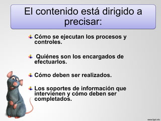 Cómo se ejecutan los procesos y
controles.
Quiénes son los encargados de
efectuarlos.
Cómo deben ser realizados.
Los soportes de información que
intervienen y cómo deben ser
completados.
 
