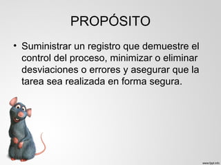 PROPÓSITO
• Suministrar un registro que demuestre el
control del proceso, minimizar o eliminar
desviaciones o errores y asegurar que la
tarea sea realizada en forma segura.
 