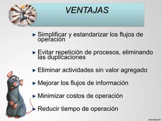 Simplificar y estandarizar los flujos de
operación
Evitar repetición de procesos, eliminando
las duplicaciones
Eliminar actividades sin valor agregado
Mejorar los flujos de información
Minimizar costos de operación
Reducir tiempo de operación
 