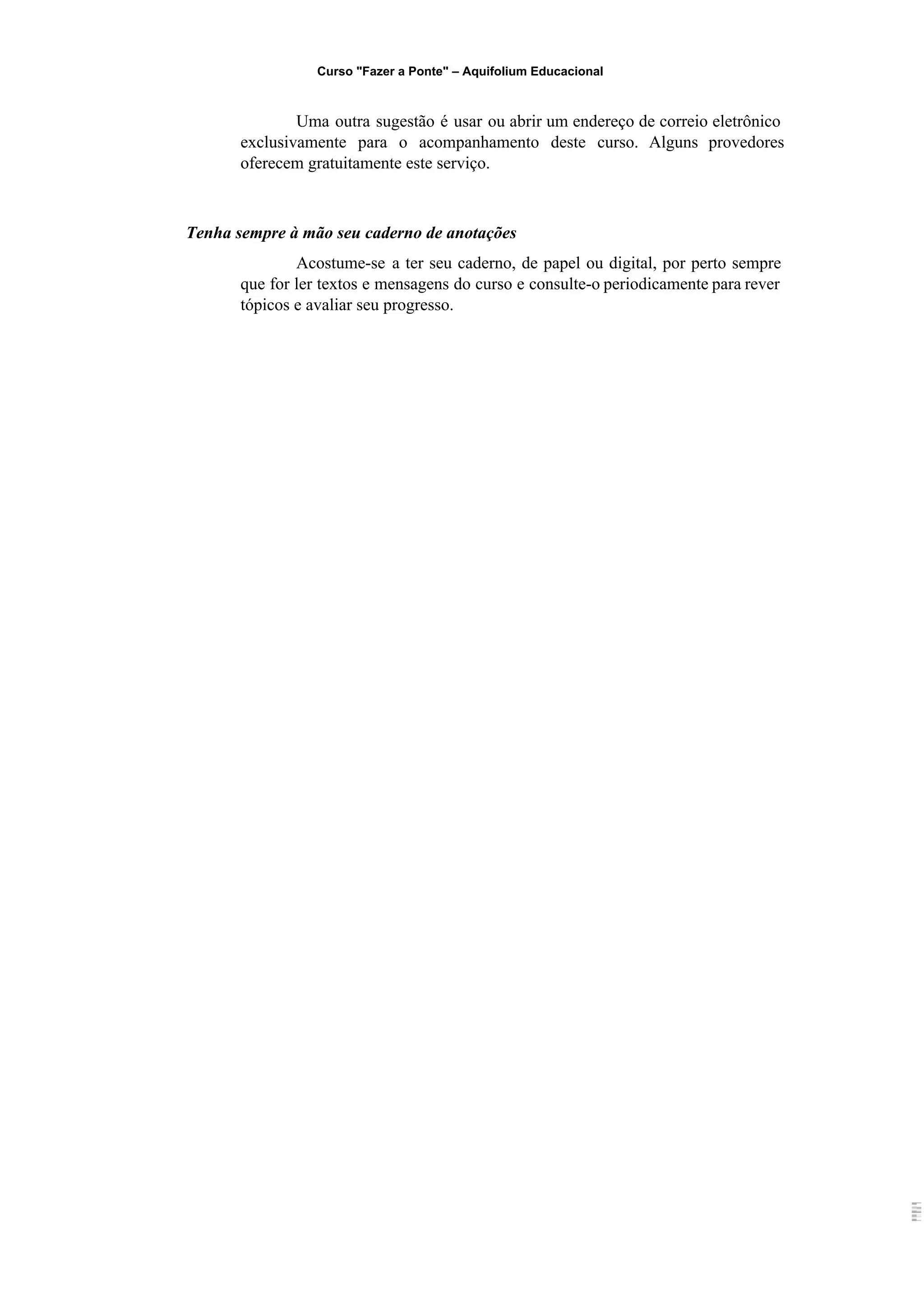 Curso "Fazer a Ponte" – Aquifolium Educacional 
Uma outra sugestão é usar ou abrir um endereço de correio eletrônico                       
exclusivamente para o acompanhamento deste curso. Alguns provedores               
oferecem gratuitamente este serviço.  
  
Tenha sempre à mão seu caderno de anotações 
Acostume­se a ter seu caderno, de papel ou digital, por perto sempre                       
que for ler textos e mensagens do curso e consulte­o periodicamente para rever                         
tópicos e avaliar seu progresso. 
 
 
 
