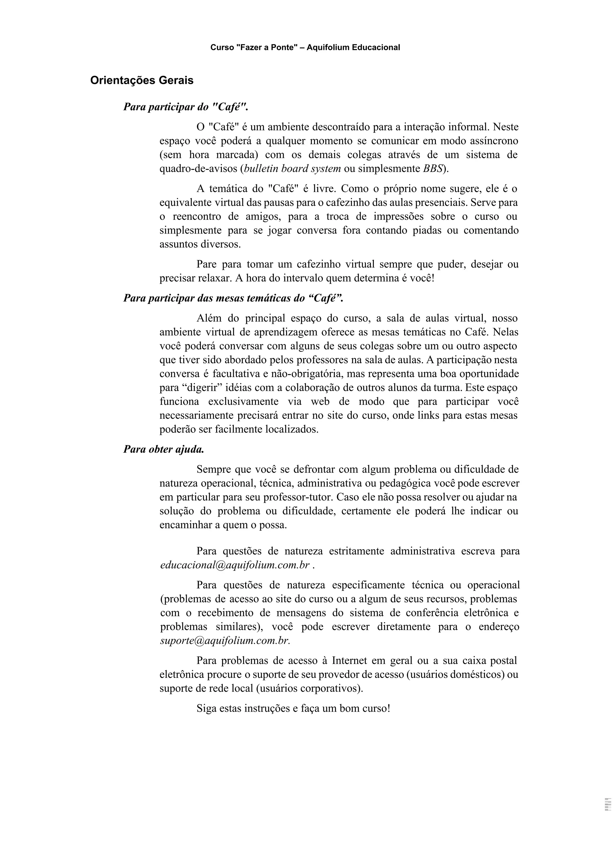 Curso "Fazer a Ponte" – Aquifolium Educacional 
 Orientações Gerais 
Para participar do "Café". 
O "Café" é um ambiente descontraído para a interação informal. Neste                     
espaço você poderá a qualquer momento se comunicar em modo assíncrono                     
(sem hora marcada) com os demais colegas através de um sistema de                       
quadro­de­avisos (​bulletin board system ​ou simplesmente ​BBS​).   
A temática do "Café" é livre. Como o próprio nome sugere, ele é o                           
equivalente virtual das pausas para o cafezinho das aulas presenciais. Serve para                       
o reencontro de amigos, para a troca de impressões sobre o curso ou                         
simplesmente para se jogar conversa fora contando piadas ou comentando                   
assuntos diversos.  
Pare para tomar um cafezinho virtual sempre que puder, desejar ou                     
precisar relaxar. A hora do intervalo quem determina é você!  
Para participar das mesas temáticas do “Café”. 
Além do principal espaço do curso, a sala de aulas virtual, nosso                       
ambiente virtual de aprendizagem oferece as mesas temáticas no Café. Nelas                     
você poderá conversar com alguns de seus colegas sobre um ou outro aspecto                         
que tiver sido abordado pelos professores na sala de aulas. A participação nesta                         
conversa é facultativa e não­obrigatória, mas representa uma boa oportunidade                   
para “digerir” idéias com a colaboração de outros alunos da turma. Este espaço                         
funciona exclusivamente via web de modo que para participar você                   
necessariamente precisará entrar no site do curso, onde links para estas mesas                       
poderão ser facilmente localizados.  
Para obter ajuda. 
Sempre que você se defrontar com algum problema ou dificuldade de                     
natureza operacional, técnica, administrativa ou pedagógica você pode escrever                 
em particular para seu professor­tutor. Caso ele não possa resolver ou ajudar na                         
solução do problema ou dificuldade, certamente ele poderá lhe indicar ou                     
encaminhar a quem o possa. 
Para questões de natureza estritamente administrativa escreva para               
educacional@aquifolium.com.br​ .  
Para questões de natureza especificamente técnica ou operacional               
(problemas de acesso ao site do curso ou a algum de seus recursos, problemas                           
com o recebimento de mensagens do sistema de conferência eletrônica e                     
problemas similares), você pode escrever diretamente para o endereço                 
suporte@aquifolium.com.br. 
Para problemas de acesso à Internet em geral ou a sua caixa postal                         
eletrônica procure o suporte de seu provedor de acesso (usuários domésticos) ou                       
suporte de rede local (usuários corporativos). 
Siga estas instruções e faça um bom curso! 
 
 
 