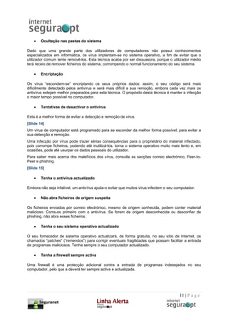 •   Ocultação nas pastas do sistema

Dado que uma grande parte dos utilizadores de computadores não possui conhecimentos
especializados em informática, os vírus implantam-se no sistema operativo, a fim de evitar que o
utilizador comum tente removê-los. Esta técnica acaba por ser dissuasora, porque o utilizador médio
terá receio de remover ficheiros do sistema, corrompendo o normal funcionamento do seu sistema.

    •   Encriptação

Os vírus “escondem-se” encriptando os seus próprios dados: assim, o seu código será mais
dificilmente detectado pelos antivírus e será mais difícil a sua remoção, embora cada vez mais os
antivírus estejam melhor preparados para esta técnica. O propósito desta técnica é manter a infecção
o maior tempo possível no computador.

    •   Tentativas de desactivar o antivírus

Esta é a melhor forma de evitar a detecção e remoção de vírus.
[Slide 14]
Um vírus de computador está programado para se esconder da melhor forma possível, para evitar a
sua detecção e remoção.
Uma infecção por vírus pode trazer sérias consequências para o proprietário do material infectado,
pois corrompe ficheiros, podendo até inutilizá-los, torna o sistema operativo muito mais lento e, em
ocasiões, pode até usurpar os dados pessoais do utilizador.
Para saber mais acerca dos malefícios dos vírus, consulte as secções correio electrónico, Peer-to-
Peer e phishing.
[Slide 15]

    •   Tenha o antivírus actualizado

Embora não seja infalível, um antivírus ajuda-o evitar que muitos vírus infectem o seu computador.

    •   Não abra ficheiros de origem suspeita

Os ficheiros enviados por correio electrónico, mesmo de origem conhecida, podem conter material
malicioso. Corra-os primeiro com o antivírus. Se forem de origem desconhecida ou desconfiar de
phishing, não abra esses ficheiros.

    •   Tenha o seu sistema operativo actualizado

O seu fornecedor de sistema operativo actualizará, de forma gratuita, no seu sítio de Internet, os
chamados “patches” (“remendos”) para corrigir eventuais fragilidades que possam facilitar a entrada
de programas maliciosos. Tenha sempre o seu computador actualizado.

    •   Tenha a firewall sempre activa

Uma firewall é uma protecção adicional contra a entrada de programas indesejados no seu
computador, pelo que a deverá ter sempre activa e actualizada.




                                                                                         11 | P a g e
 