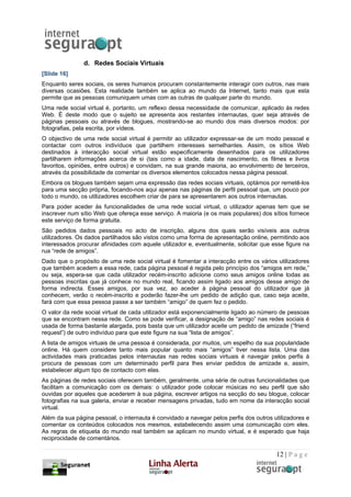 d. Redes Sociais Virtuais
[Slide 16]
Enquanto seres sociais, os seres humanos procuram constantemente interagir com outros, nas mais
diversas ocasiões. Esta realidade também se aplica ao mundo da Internet, tanto mais que esta
permite que as pessoas comuniquem umas com as outras de qualquer parte do mundo.
Uma rede social virtual é, portanto, um reflexo dessa necessidade de comunicar, aplicado às redes
Web. É deste modo que o sujeito se apresenta aos restantes internautas, quer seja através de
páginas pessoais ou através de blogues, mostrando-se ao mundo dos mais diversos modos: por
fotografias, pela escrita, por vídeos.
O objectivo de uma rede social virtual é permitir ao utilizador expressar-se de um modo pessoal e
contactar com outros indivíduos que partilhem interesses semelhantes. Assim, os sítios Web
destinados à interacção social virtual estão especificamente desenhados para os utilizadores
partilharem informações acerca de si (tais como a idade, data de nascimento, os filmes e livros
favoritos, opiniões, entre outros) e convidam, na sua grande maioria, ao envolvimento de terceiros,
através da possibilidade de comentar os diversos elementos colocados nessa página pessoal.
Embora os blogues também sejam uma expressão das redes sociais virtuais, optámos por remetê-los
para uma secção própria, focando-nos aqui apenas nas páginas de perfil pessoal que, um pouco por
todo o mundo, os utilizadores escolhem criar de para se apresentarem aos outros internautas.
Para poder aceder às funcionalidades de uma rede social virtual, o utilizador apenas tem que se
inscrever num sítio Web que ofereça esse serviço. A maioria (e os mais populares) dos sítios fornece
este serviço de forma gratuita.
São pedidos dados pessoais no acto de inscrição, alguns dos quais serão visíveis aos outros
utilizadores. Os dados partilhados são vistos como uma forma de apresentação online, permitindo aos
interessados procurar afinidades com aquele utilizador e, eventualmente, solicitar que esse figure na
rua “rede de amigos”.
Dado que o propósito de uma rede social virtual é fomentar a interacção entre os vários utilizadores
que também acedem a essa rede, cada página pessoal é regida pelo princípio dos “amigos em rede,”
ou seja, espera-se que cada utilizador recém-inscrito adicione como seus amigos online todas as
pessoas inscritas que já conhece no mundo real, ficando assim ligado aos amigos desse amigo de
forma indirecta. Esses amigos, por sua vez, ao aceder à página pessoal do utilizador que já
conhecem, verão o recém-inscrito e poderão fazer-lhe um pedido de adição que, caso seja aceite,
fará com que essa pessoa passe a ser também “amigo” de quem fez o pedido.
O valor da rede social virtual de cada utilizador está exponencialmente ligado ao número de pessoas
que se encontram nessa rede. Como se pode verificar, a designação de “amigo” nas redes sociais é
usada de forma bastante alargada, pois basta que um utilizador aceite um pedido de amizade (“friend
request”) de outro indivíduo para que este figure na sua “lista de amigos”.
A lista de amigos virtuais de uma pessoa é considerada, por muitos, um espelho da sua popularidade
online. Há quem considere tanto mais popular quanto mais “amigos” tiver nessa lista. Uma das
actividades mais praticadas pelos internautas nas redes sociais virtuais é navegar pelos perfis à
procura de pessoas com um determinado perfil para lhes enviar pedidos de amizade e, assim,
estabelecer algum tipo de contacto com elas.
As páginas de redes sociais oferecem também, geralmente, uma série de outras funcionalidades que
facilitam a comunicação com os demais: o utilizador pode colocar músicas no seu perfil que são
ouvidas por aqueles que acederem à sua página, escrever artigos na secção do seu blogue, colocar
fotografias na sua galeria, enviar e receber mensagens privadas, tudo em nome da interacção social
virtual.
Além da sua página pessoal, o internauta é convidado a navegar pelos perfis dos outros utilizadores e
comentar os conteúdos colocados nos mesmos, estabelecendo assim uma comunicação com eles.
As regras de etiqueta do mundo real também se aplicam no mundo virtual, e é esperado que haja
reciprocidade de comentários.

                                                                                        12 | P a g e
 